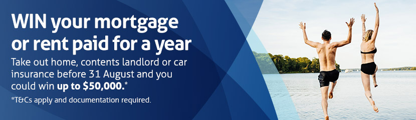 WIN your mortgage or rent paid for a year. Take out home, contents, landlord or car insurance before 31 August and you could win up to $50,000. T&Cs apply. Find out more. WIN your mortgage or rent paid for a year. Take out home, contents, landlord or car insurance before 31 August and you could win up to $50,000. T&Cs apply. Find out more.